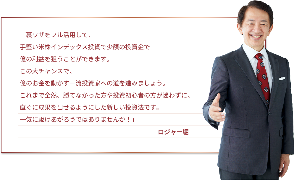 「裏ワザをフル活用して、手堅い米株インデックス投資で少額の投資金で億の利益を狙うことができます。この大チャンスで、億のお金を動かす一流投資家への道を進みましょう。これまで全然、勝てなかった方や投資初心者の方が迷わずに、直ぐに成果を出せるようにした新しい投資法です。一気に駆けあがろうではありませんか！」ロジャー堀