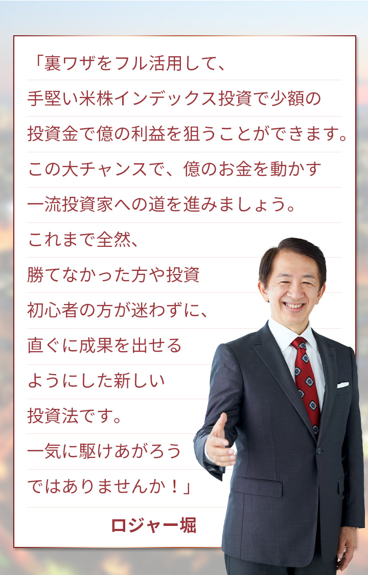 「裏ワザをフル活用して、手堅い米株インデックス投資で少額の投資金で億の利益を狙うことができます。この大チャンスで、億のお金を動かす一流投資家への道を進みましょう。これまで全然、勝てなかった方や投資初心者の方が迷わずに、直ぐに成果を出せるようにした新しい投資法です。一気に駆けあがろうではありませんか！」ロジャー堀