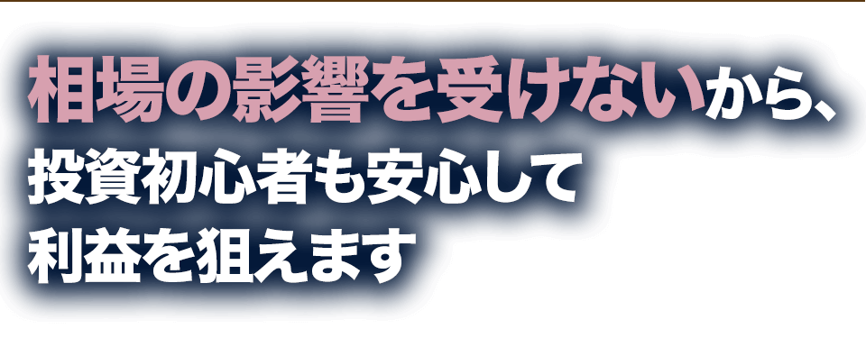 相場の影響を受けないから、投資初心者も安心して利益を狙えます